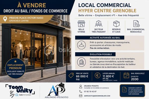 DROIT AU BAIL / FONDS DE COMMERCE
EMPLACEMENT PREMIUM – HYPER CENTRE GRENOBLE

Rare à la vente.

Situé sur un emplacement numéro 1 au cœur de Grenoble, ce local commercial bénéficie d’une excellente visibilité sur un axe très fréquenté et recherché du centre-ville.

Le bien comprend un espace commercial avec réserve ainsi qu’une cave en sous-sol, idéal pour une activité de prêt-à-porter, accessoires, chaussures, maroquinerie ou activité commerciale qualitative.

Points forts :

* Emplacement premium
* Très forte visibilité
* Axe passant et dynamique
* Belle vitrine commerciale
* Cave et réserves
* Bail commercial renouvelé
* Local exploitable immédiatement
* Possibilité de cession en droit au bail
* Pas de restauration possible

Activité actuelle autorisée au bail :
Prêt-à-porter, chaussures, maroquinerie, accessoires et articles de mode.

Évolution possible :
Possibilité d’évolution vers une activité tertiaire, agence immobilière, bureau ou activité médicale/libérale sous réserve d’acceptation du bailleur et validation de la destination du bail.

Conditions financières :

* Prix de vente : 66 000 € FAI
* Loyer annuel : 11 800 € HT HC
* Bail renouvelé jusqu’en 2030

Dossier complet et informations complémentaires sur demande.

Arlindo Peixoto
BSK Immobilier
07 82 70 42 87
AMpeixoto@bskimmobilier.com