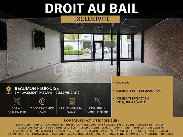 Très belle opportunité de droit au bail située sur un emplacement visible et passant à Beaumont-sur-Oise.
Surface : 160 m² de plain-pied
Loyer : 2 000€ HC / mois
Bail commercial 3/6/9
Disponible immédiatement
Le local est proposé NU, permettant un aménagement totalement personnalisé selon votre concept et votre activité.

Possibilité petite restauration
Possibilité de création d’une extraction en façade
Belle hauteur et beau volume d’exploitation
Fort potentiel de développement
Idéal pour :
• Coffee shop
• Snack
• Sandwicherie
• Bubble tea
• Poké bowl
• Bar à salade
• Salon de thé
• Épicerie fine
• Cave à vin
• Concept food
• Rôtisserie
• Sushi / cuisine froide
• Glacier
• Dark kitchen
• Traiteur
• Showroom
• Concept store
• Prêt-à-porter
• Décoration
• Institut de beauté
• Barber shop
• Coiffeur
• Onglerie
• Salle de sport / électrostimulation
• Cabinet médical ou paramédical
• Assurance
• Agence immobilière
• Bureau / coworking
• Commerce de proximité
• Enseigne nationale ou franchise
Très belle opportunité pour une première implantation ou le développement d’une enseigne dans un secteur dynamique.
Dossier et visites sur demande.